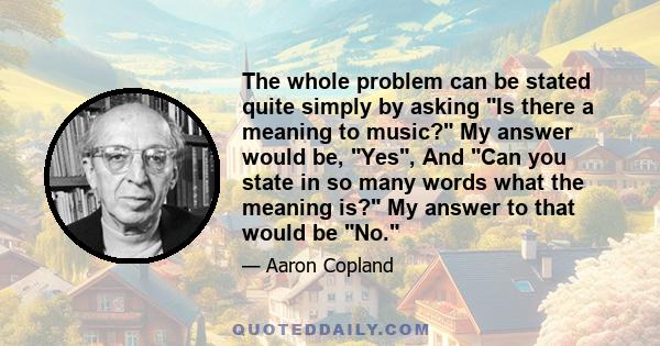 The whole problem can be stated quite simply by asking Is there a meaning to music? My answer would be, Yes, And Can you state in so many words what the meaning is? My answer to that would be No.