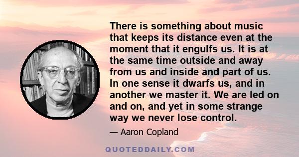 There is something about music that keeps its distance even at the moment that it engulfs us. It is at the same time outside and away from us and inside and part of us. In one sense it dwarfs us, and in another we