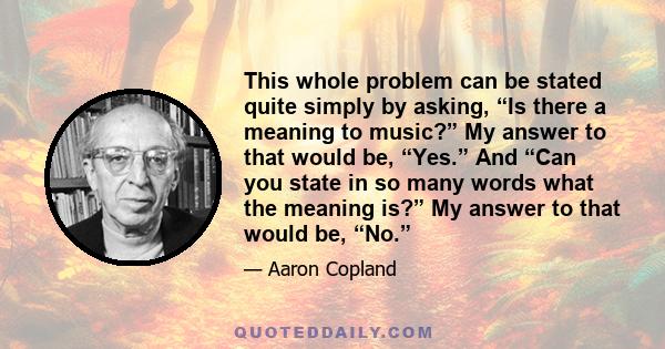 This whole problem can be stated quite simply by asking, “Is there a meaning to music?” My answer to that would be, “Yes.” And “Can you state in so many words what the meaning is?” My answer to that would be, “No.”