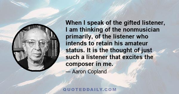 When I speak of the gifted listener, I am thinking of the nonmusician primarily, of the listener who intends to retain his amateur status. It is the thought of just such a listener that excites the composer in me.