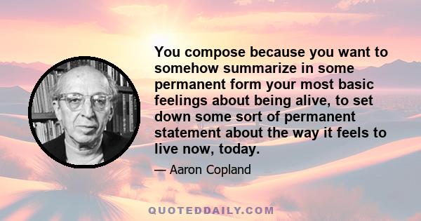 You compose because you want to somehow summarize in some permanent form your most basic feelings about being alive, to set down some sort of permanent statement about the way it feels to live now, today.