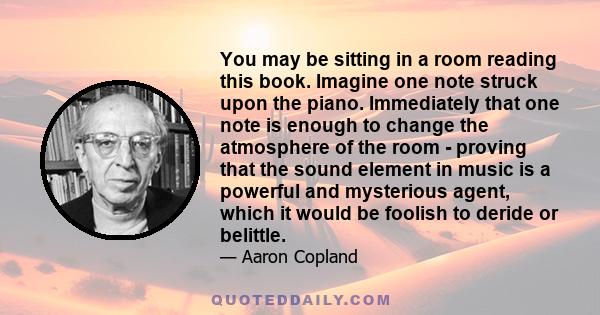 You may be sitting in a room reading this book. Imagine one note struck upon the piano. Immediately that one note is enough to change the atmosphere of the room - proving that the sound element in music is a powerful