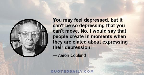 You may feel depressed, but it can't be so depressing that you can't move. No, I would say that people create in moments when they are elated about expressing their depression!