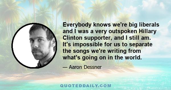 Everybody knows we're big liberals and I was a very outspoken Hillary Clinton supporter, and I still am. It's impossible for us to separate the songs we're writing from what's going on in the world.