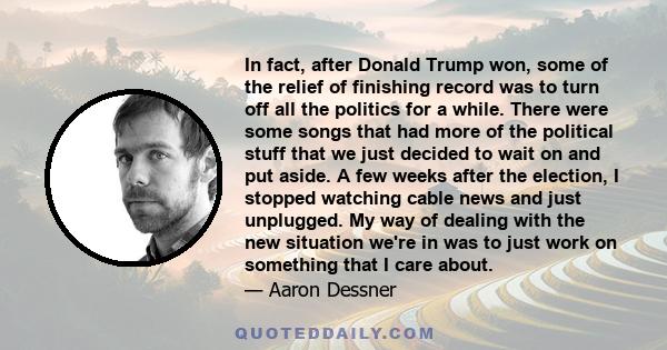 In fact, after Donald Trump won, some of the relief of finishing record was to turn off all the politics for a while. There were some songs that had more of the political stuff that we just decided to wait on and put