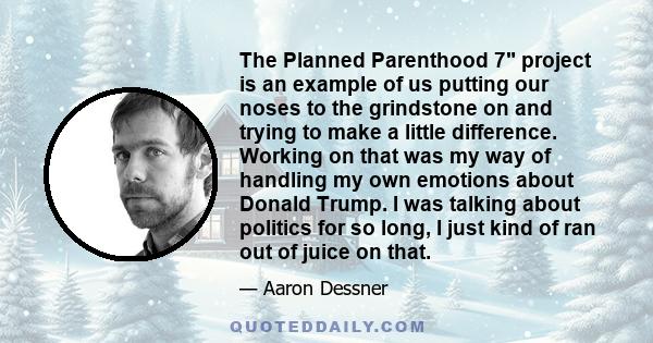 The Planned Parenthood 7 project is an example of us putting our noses to the grindstone on and trying to make a little difference. Working on that was my way of handling my own emotions about Donald Trump. I was