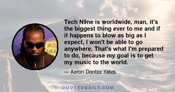 Tech N9ne is worldwide, man, it's the biggest thing ever to me and if it happens to blow as big as I expect, I won't be able to go anywhere. That's what I'm prepared to do, because my goal is to get my music to the