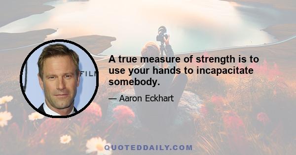 A true measure of strength is to use your hands to incapacitate somebody.