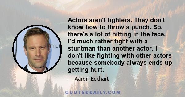 Actors aren't fighters. They don't know how to throw a punch. So, there's a lot of hitting in the face. I'd much rather fight with a stuntman than another actor. I don't like fighting with other actors because somebody