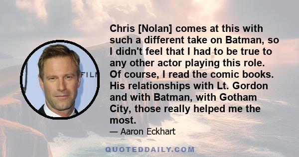 Chris [Nolan] comes at this with such a different take on Batman, so I didn't feel that I had to be true to any other actor playing this role. Of course, I read the comic books. His relationships with Lt. Gordon and