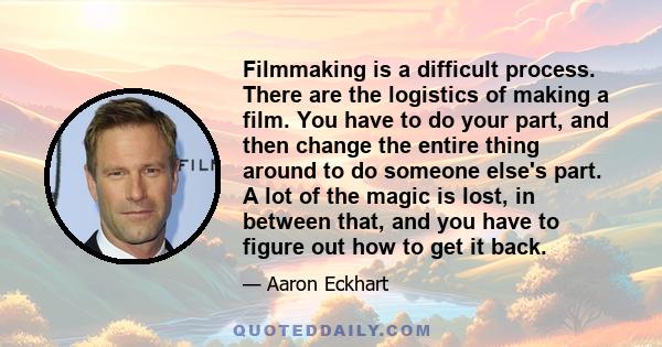 Filmmaking is a difficult process. There are the logistics of making a film. You have to do your part, and then change the entire thing around to do someone else's part. A lot of the magic is lost, in between that, and