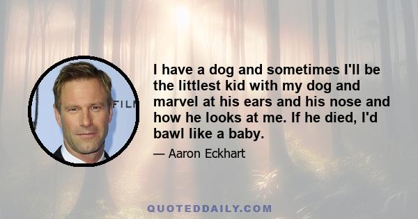 I have a dog and sometimes I'll be the littlest kid with my dog and marvel at his ears and his nose and how he looks at me. If he died, I'd bawl like a baby.