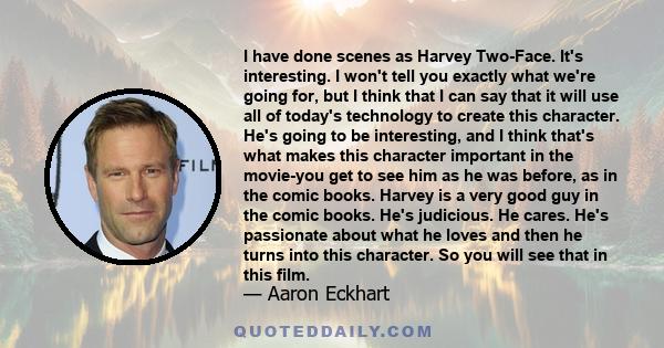 I have done scenes as Harvey Two-Face. It's interesting. I won't tell you exactly what we're going for, but I think that I can say that it will use all of today's technology to create this character. He's going to be