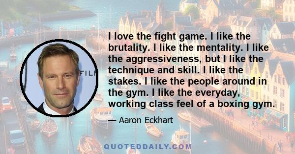 I love the fight game. I like the brutality. I like the mentality. I like the aggressiveness, but I like the technique and skill. I like the stakes. I like the people around in the gym. I like the everyday, working