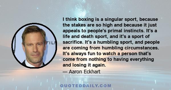 I think boxing is a singular sport, because the stakes are so high and because it just appeals to people's primal instincts. It's a life and death sport, and it's a sport of sacrifice. It's a humbling sport, and people