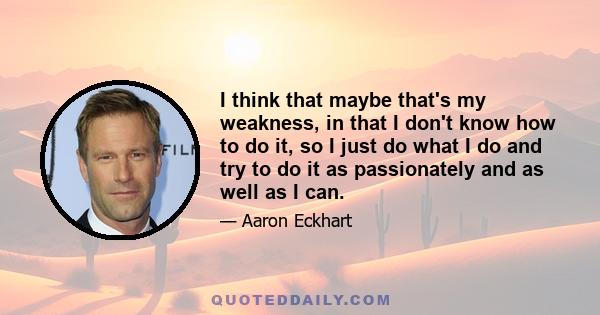 I think that maybe that's my weakness, in that I don't know how to do it, so I just do what I do and try to do it as passionately and as well as I can.