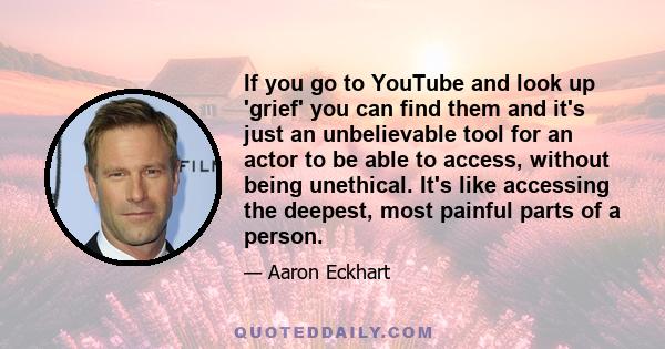 If you go to YouTube and look up 'grief' you can find them and it's just an unbelievable tool for an actor to be able to access, without being unethical. It's like accessing the deepest, most painful parts of a person.