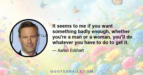 It seems to me if you want something badly enough, whether you're a man or a woman, you'll do whatever you have to do to get it.