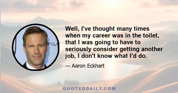 Well, I've thought many times when my career was in the toilet, that I was going to have to seriously consider getting another job, I don't know what I'd do.