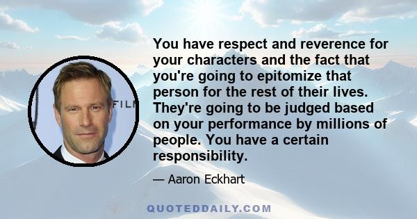 You have respect and reverence for your characters and the fact that you're going to epitomize that person for the rest of their lives. They're going to be judged based on your performance by millions of people. You