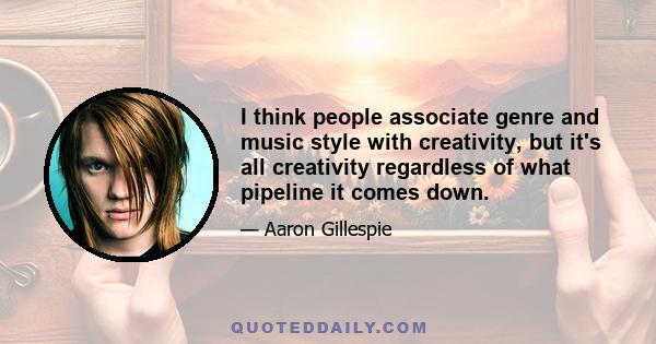 I think people associate genre and music style with creativity, but it's all creativity regardless of what pipeline it comes down.