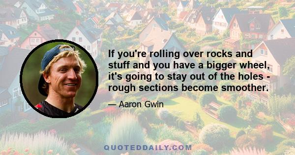 If you're rolling over rocks and stuff and you have a bigger wheel, it's going to stay out of the holes - rough sections become smoother.