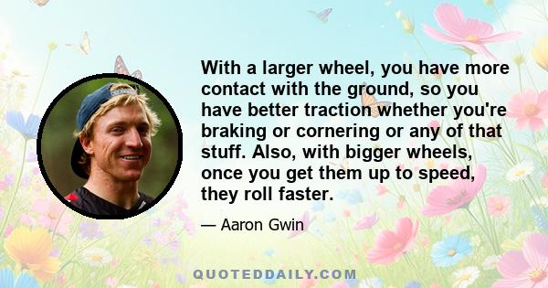 With a larger wheel, you have more contact with the ground, so you have better traction whether you're braking or cornering or any of that stuff. Also, with bigger wheels, once you get them up to speed, they roll faster.