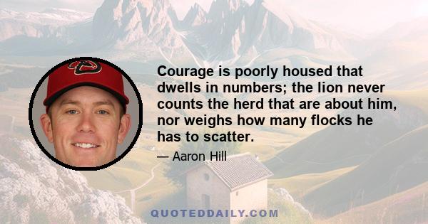 Courage is poorly housed that dwells in numbers; the lion never counts the herd that are about him, nor weighs how many flocks he has to scatter.