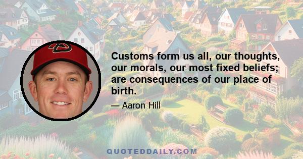 Customs form us all, our thoughts, our morals, our most fixed beliefs; are consequences of our place of birth.