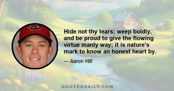 Hide not thy tears; weep boldly, and be proud to give the flowing virtue manly way; it is nature's mark to know an honest heart by.