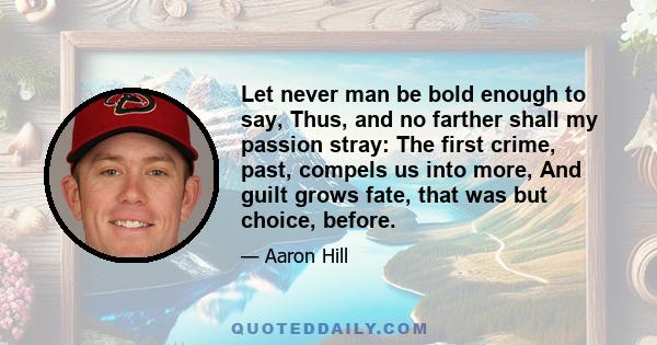 Let never man be bold enough to say, Thus, and no farther shall my passion stray: The first crime, past, compels us into more, And guilt grows fate, that was but choice, before.