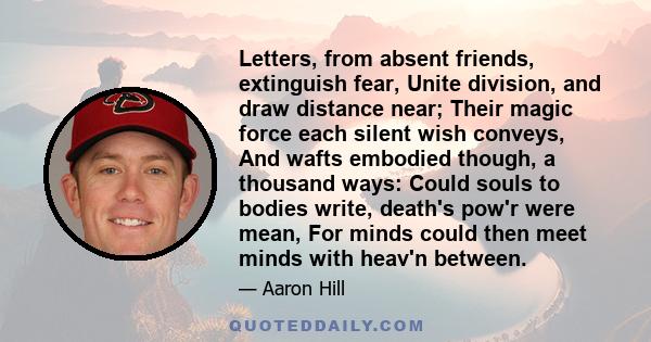 Letters, from absent friends, extinguish fear, Unite division, and draw distance near; Their magic force each silent wish conveys, And wafts embodied though, a thousand ways: Could souls to bodies write, death's pow'r