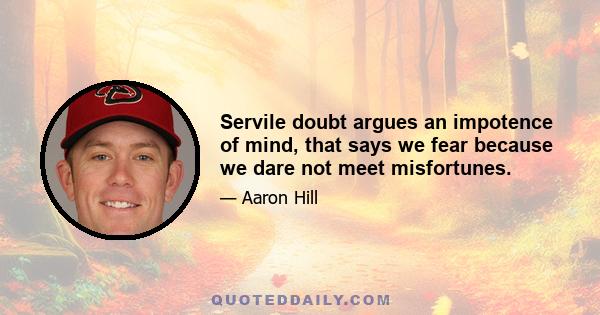 Servile doubt argues an impotence of mind, that says we fear because we dare not meet misfortunes.