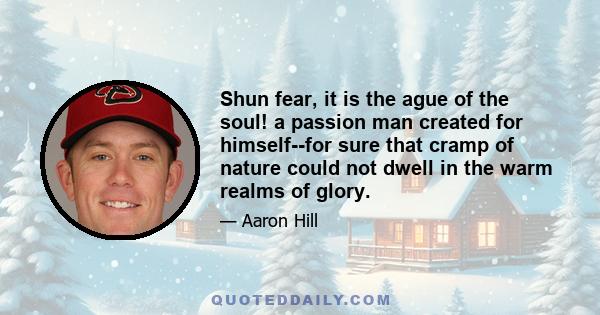 Shun fear, it is the ague of the soul! a passion man created for himself--for sure that cramp of nature could not dwell in the warm realms of glory.