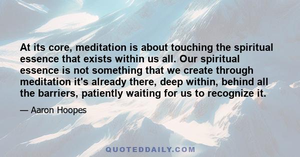 At its core, meditation is about touching the spiritual essence that exists within us all. Our spiritual essence is not something that we create through meditation it's already there, deep within, behind all the