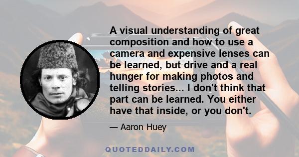 A visual understanding of great composition and how to use a camera and expensive lenses can be learned, but drive and a real hunger for making photos and telling stories... I don't think that part can be learned. You