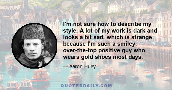 I'm not sure how to describe my style. A lot of my work is dark and looks a bit sad, which is strange because I'm such a smiley, over-the-top positive guy who wears gold shoes most days.