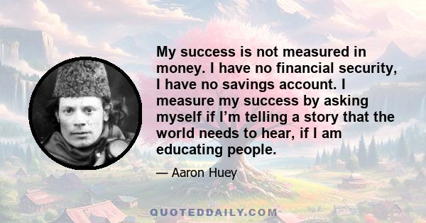 My success is not measured in money. I have no financial security, I have no savings account. I measure my success by asking myself if I’m telling a story that the world needs to hear, if I am educating people.