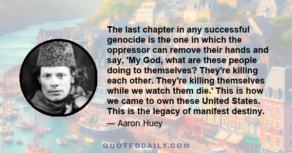 The last chapter in any successful genocide is the one in which the oppressor can remove their hands and say, 'My God, what are these people doing to themselves? They're killing each other. They're killing themselves