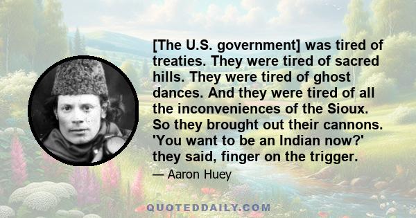 [The U.S. government] was tired of treaties. They were tired of sacred hills. They were tired of ghost dances. And they were tired of all the inconveniences of the Sioux. So they brought out their cannons. 'You want to