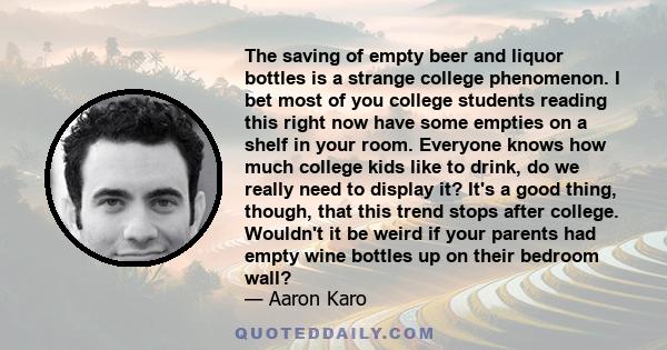 The saving of empty beer and liquor bottles is a strange college phenomenon. I bet most of you college students reading this right now have some empties on a shelf in your room. Everyone knows how much college kids like 