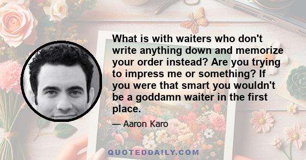 What is with waiters who don't write anything down and memorize your order instead? Are you trying to impress me or something? If you were that smart you wouldn't be a goddamn waiter in the first place.