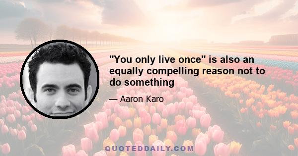 You only live once is also an equally compelling reason not to do something