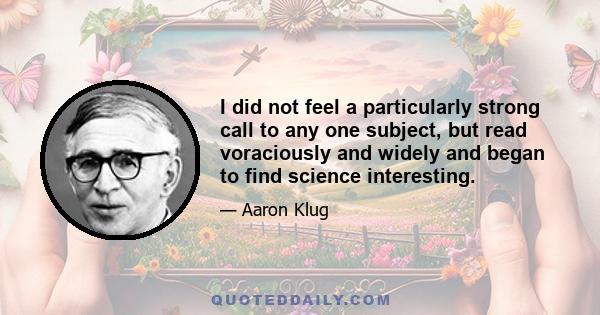 I did not feel a particularly strong call to any one subject, but read voraciously and widely and began to find science interesting.