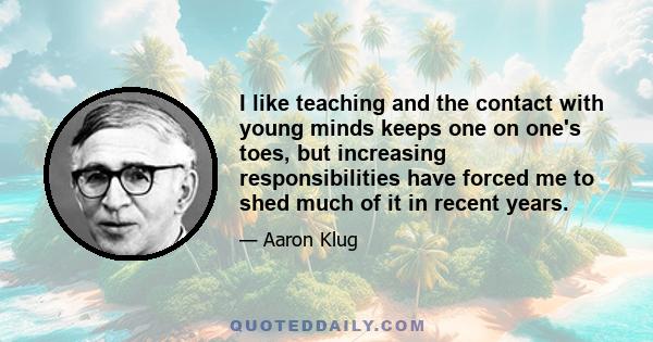 I like teaching and the contact with young minds keeps one on one's toes, but increasing responsibilities have forced me to shed much of it in recent years.