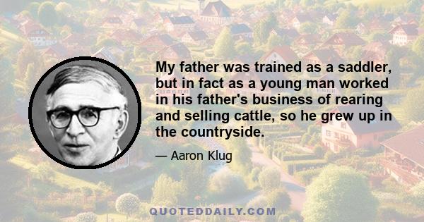 My father was trained as a saddler, but in fact as a young man worked in his father's business of rearing and selling cattle, so he grew up in the countryside.