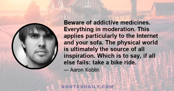 Beware of addictive medicines. Everything in moderation. This applies particularly to the Internet and your sofa. The physical world is ultimately the source of all inspiration. Which is to say, if all else fails: take