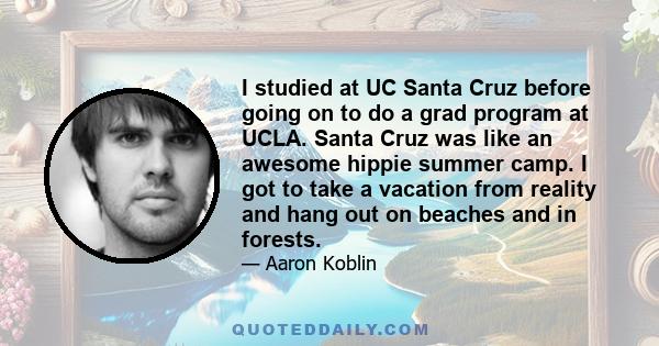 I studied at UC Santa Cruz before going on to do a grad program at UCLA. Santa Cruz was like an awesome hippie summer camp. I got to take a vacation from reality and hang out on beaches and in forests.