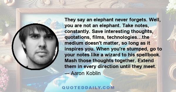 They say an elephant never forgets. Well, you are not an elephant. Take notes, constantly. Save interesting thoughts, quotations, films, technologies…the medium doesn't matter, so long as it inspires you. When you're