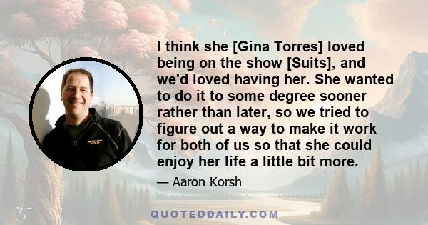 I think she [Gina Torres] loved being on the show [Suits], and we'd loved having her. She wanted to do it to some degree sooner rather than later, so we tried to figure out a way to make it work for both of us so that